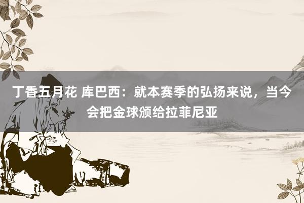 丁香五月花 库巴西：就本赛季的弘扬来说，当今会把金球颁给拉菲尼亚