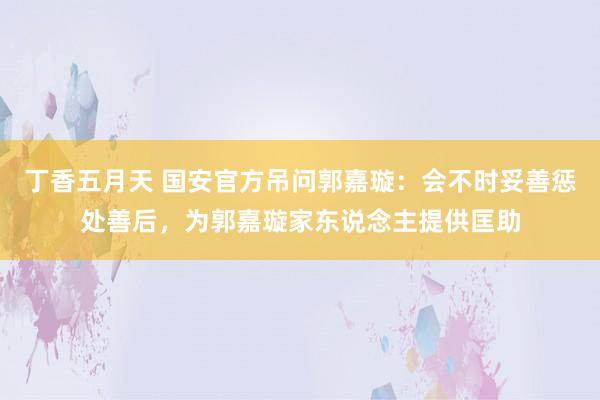 丁香五月天 国安官方吊问郭嘉璇：会不时妥善惩处善后，为郭嘉璇家东说念主提供匡助