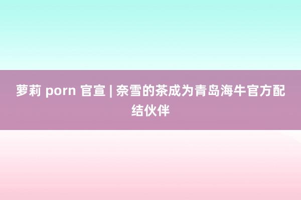萝莉 porn 官宣 | 奈雪的茶成为青岛海牛官方配结伙伴
