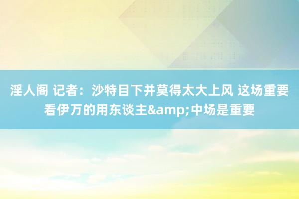 淫人阁 记者：沙特目下并莫得太大上风 这场重要看伊万的用东谈主&中场是重要