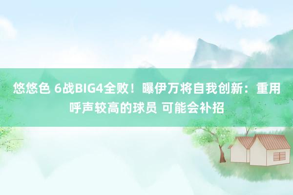 悠悠色 6战BIG4全败！曝伊万将自我创新：重用呼声较高的球员 可能会补招
