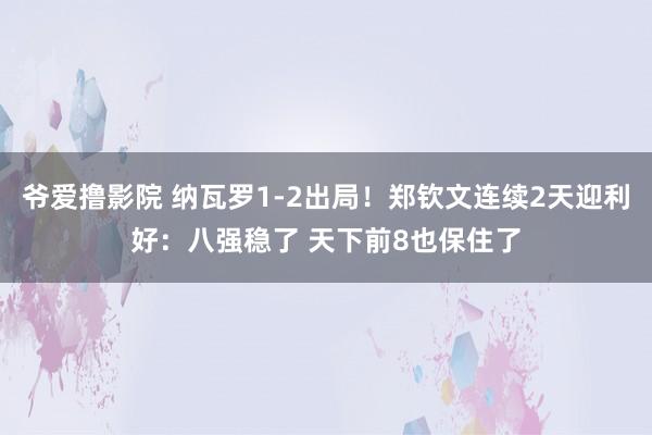 爷爱撸影院 纳瓦罗1-2出局！郑钦文连续2天迎利好：八强稳了 天下前8也保住了
