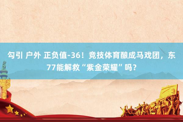 勾引 户外 正负值-36！竞技体育酿成马戏团，东77能解救“紫金荣耀”吗？