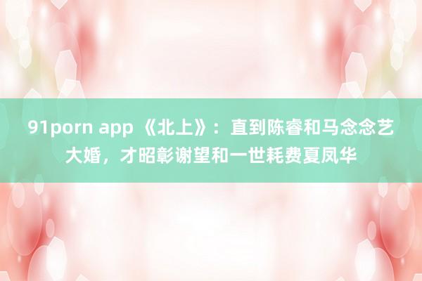 91porn app 《北上》：直到陈睿和马念念艺大婚，才昭彰谢望和一世耗费夏凤华
