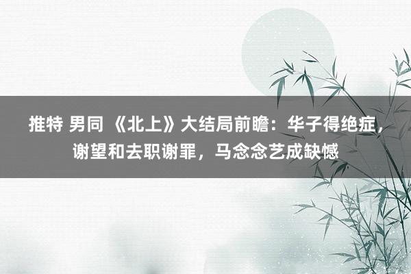 推特 男同 《北上》大结局前瞻：华子得绝症，谢望和去职谢罪，马念念艺成缺憾
