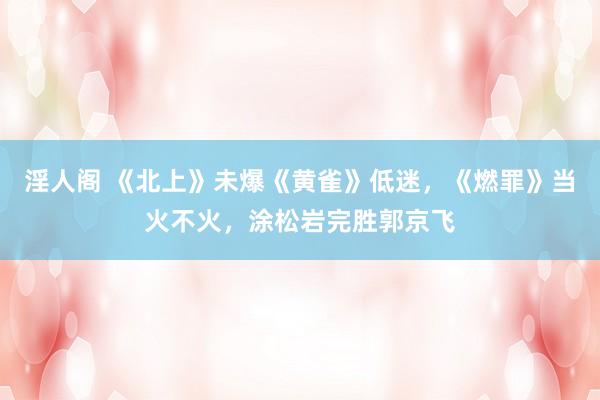 淫人阁 《北上》未爆《黄雀》低迷，《燃罪》当火不火，涂松岩完胜郭京飞