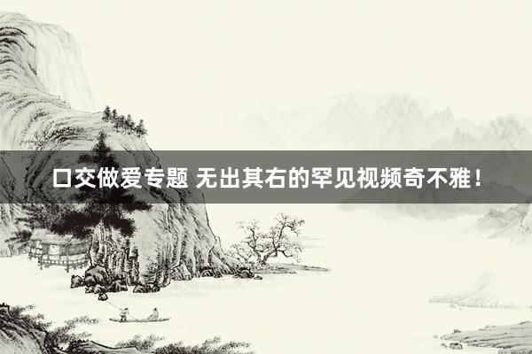 口交做爱专题 无出其右的罕见视频奇不雅！