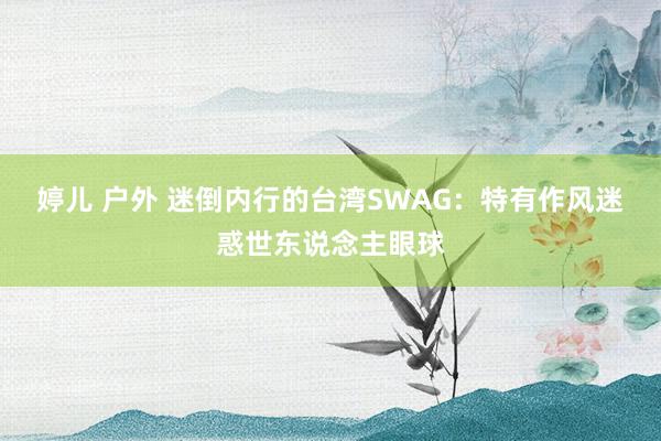婷儿 户外 迷倒内行的台湾SWAG：特有作风迷惑世东说念主眼球