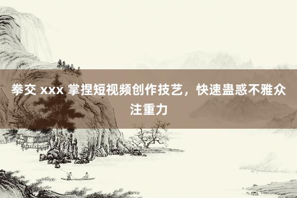 拳交 xxx 掌捏短视频创作技艺，快速蛊惑不雅众注重力