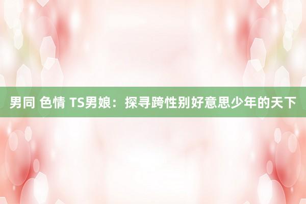 男同 色情 TS男娘：探寻跨性别好意思少年的天下