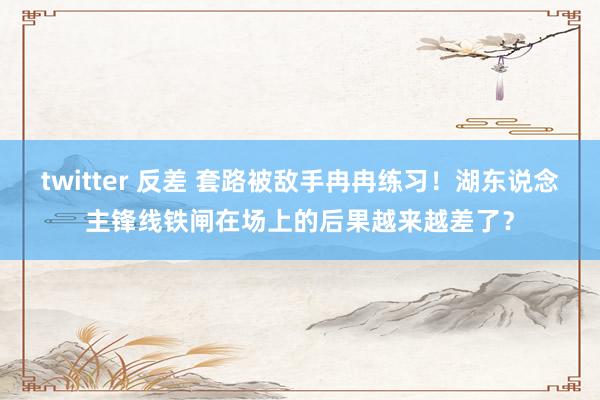 twitter 反差 套路被敌手冉冉练习！湖东说念主锋线铁闸在场上的后果越来越差了？