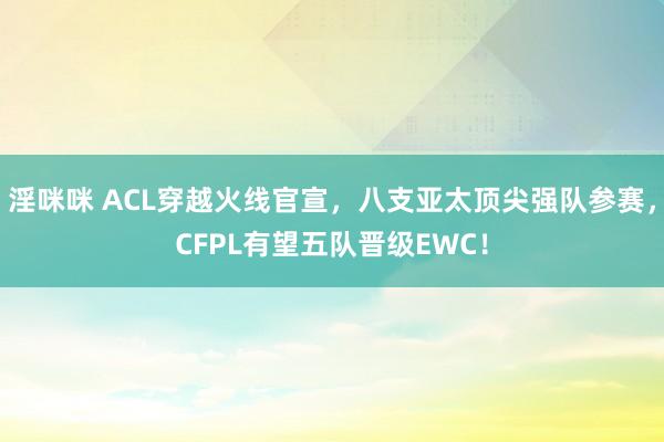 淫咪咪 ACL穿越火线官宣，八支亚太顶尖强队参赛，CFPL有望五队晋级EWC！