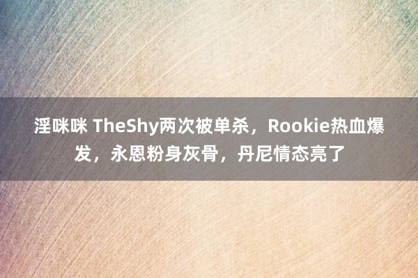 淫咪咪 TheShy两次被单杀，Rookie热血爆发，永恩粉身灰骨，丹尼情态亮了