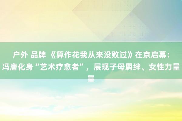 户外 品牌 《算作花我从来没败过》在京启幕：冯唐化身“艺术疗愈者”，展现子母羁绊、女性力量