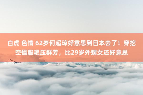 白虎 色情 62岁何超琼好意思到日本去了！穿挖空慑服艳压群芳，比29岁外甥女还好意思