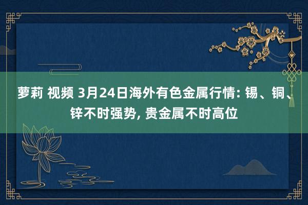 萝莉 视频 3月24日海外有色金属行情: 锡、铜、锌不时强势， 贵金属不时高位