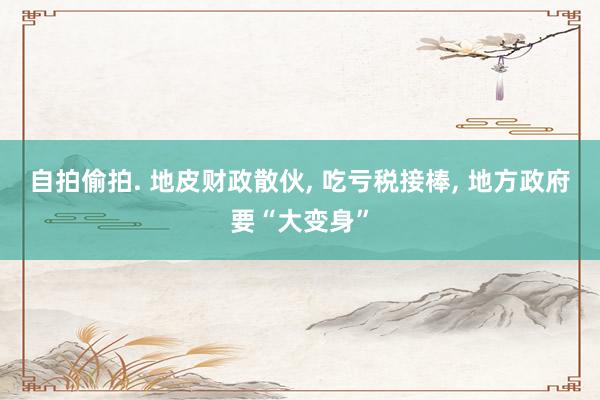 自拍偷拍. 地皮财政散伙， 吃亏税接棒， 地方政府要“大变身”
