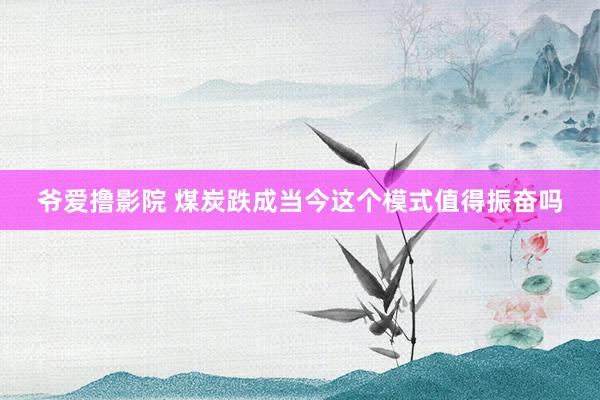 爷爱撸影院 煤炭跌成当今这个模式值得振奋吗