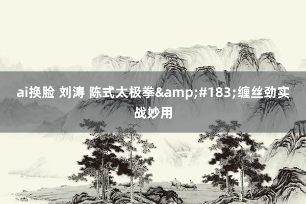 ai换脸 刘涛 陈式太极拳&#183;缠丝劲实战妙用