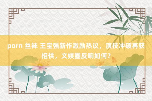 porn 丝袜 王宝强新作激励热议，演技冲破再获招供，文娱圈反响如何？