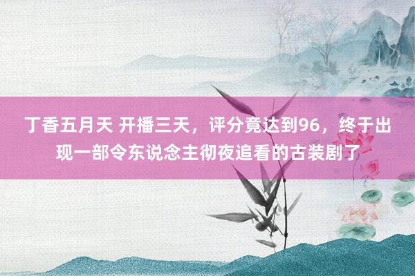 丁香五月天 开播三天，评分竟达到96，终于出现一部令东说念主彻夜追看的古装剧了