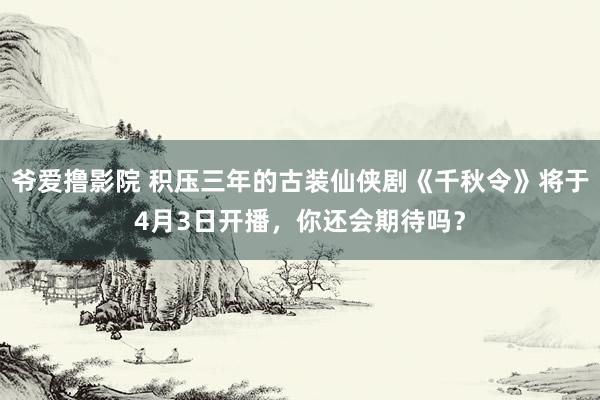 爷爱撸影院 积压三年的古装仙侠剧《千秋令》将于4月3日开播，你还会期待吗？