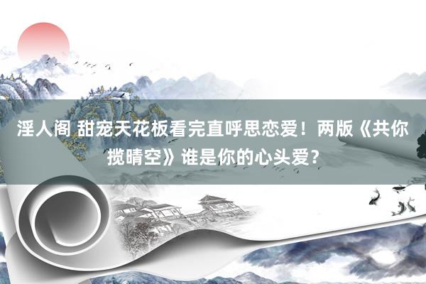 淫人阁 甜宠天花板看完直呼思恋爱！两版《共你揽晴空》谁是你的心头爱？