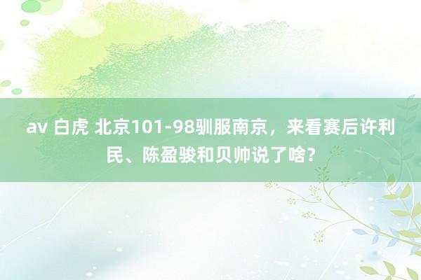 av 白虎 北京101-98驯服南京，来看赛后许利民、陈盈骏和贝帅说了啥？