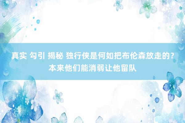 真实 勾引 揭秘 独行侠是何如把布伦森放走的？本来他们能消弱让他留队