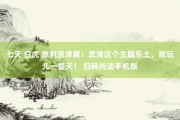 七天 白虎 放射京津冀！武清这个主题乐土，能玩儿一整天！ 扫码阅读手机版
