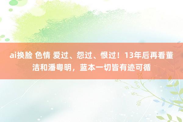 ai换脸 色情 爱过、怨过、恨过！13年后再看董洁和潘粤明，蓝本一切皆有迹可循