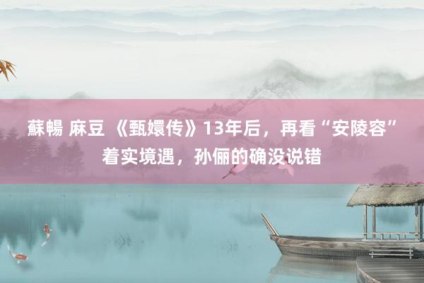 蘇暢 麻豆 《甄嬛传》13年后，再看“安陵容”着实境遇，孙俪的确没说错