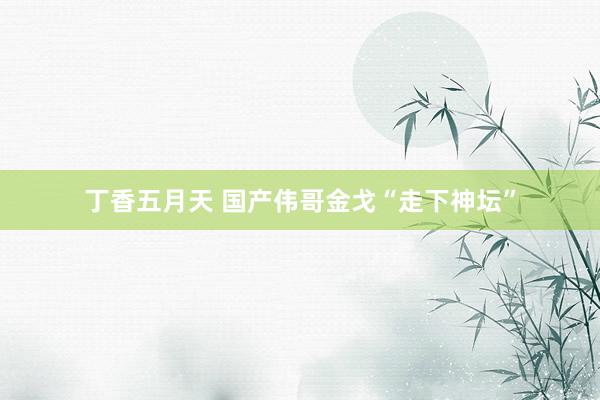 丁香五月天 国产伟哥金戈“走下神坛”