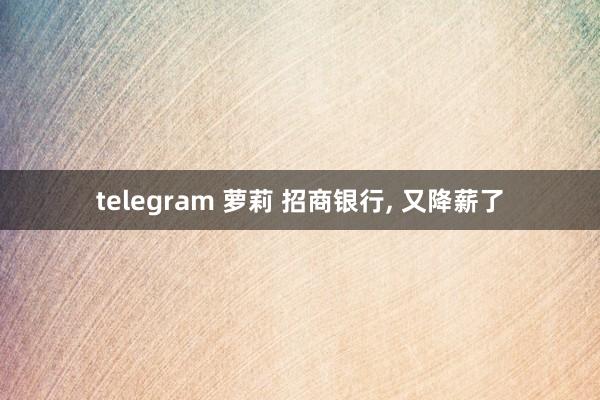 telegram 萝莉 招商银行， 又降薪了