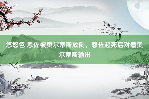 悠悠色 恩佐被奥尔蒂斯放倒，恩佐起死后对着奥尔蒂斯输出