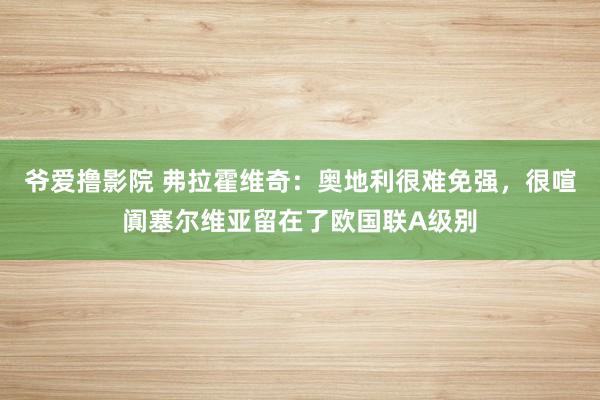 爷爱撸影院 弗拉霍维奇：奥地利很难免强，很喧阗塞尔维亚留在了欧国联A级别