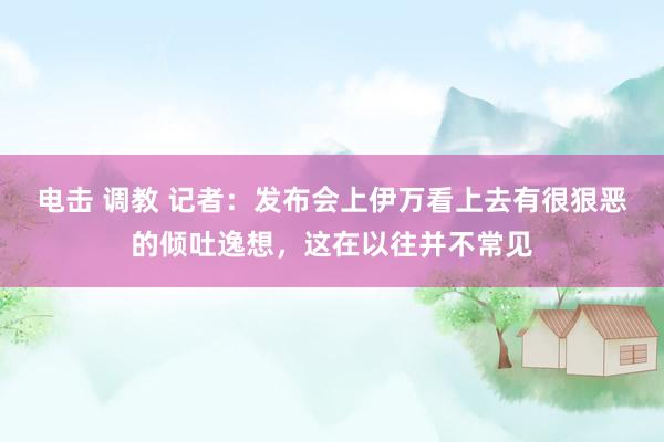 电击 调教 记者：发布会上伊万看上去有很狠恶的倾吐逸想，这在以往并不常见