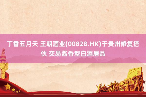 丁香五月天 王朝酒业(00828.HK)于贵州修复搭伙 交易酱香型白酒居品