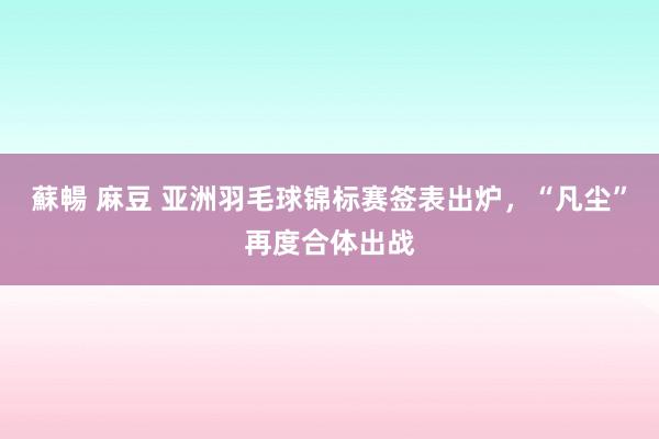 蘇暢 麻豆 亚洲羽毛球锦标赛签表出炉，“凡尘”再度合体出战