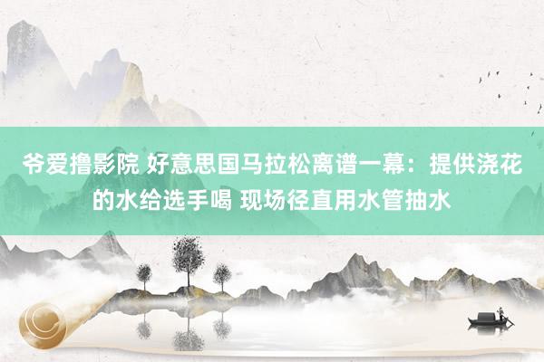 爷爱撸影院 好意思国马拉松离谱一幕：提供浇花的水给选手喝 现场径直用水管抽水