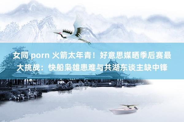 女同 porn 火箭太年青！好意思媒晒季后赛最大挑战：快船枭雄患难与共湖东谈主缺中锋