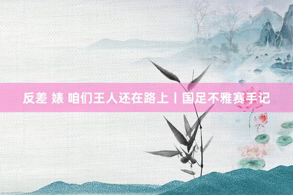 反差 婊 咱们王人还在路上丨国足不雅赛手记