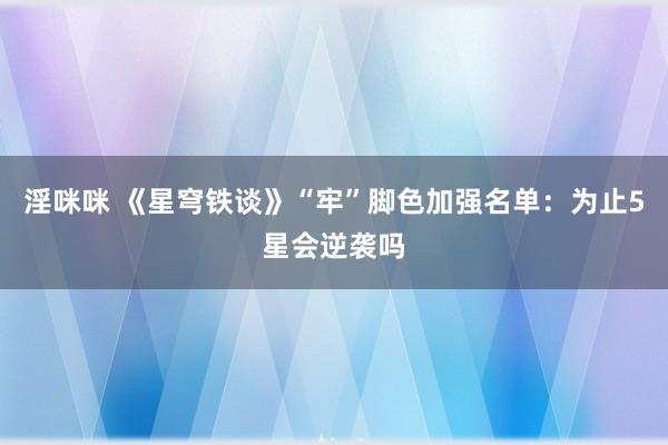 淫咪咪 《星穹铁谈》“牢”脚色加强名单：为止5星会逆袭吗