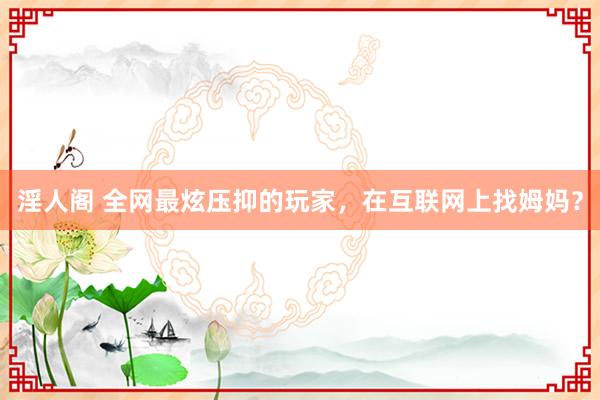 淫人阁 全网最炫压抑的玩家，在互联网上找姆妈？