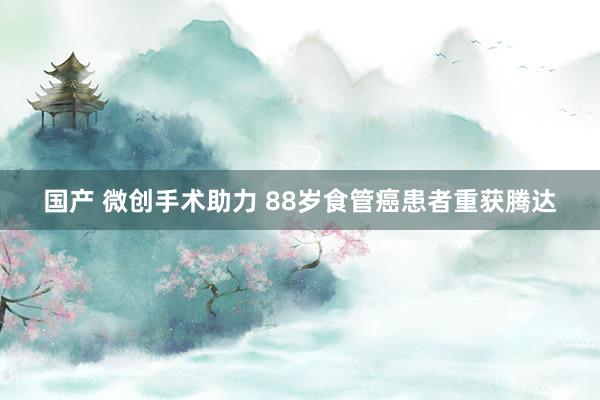 国产 微创手术助力 88岁食管癌患者重获腾达