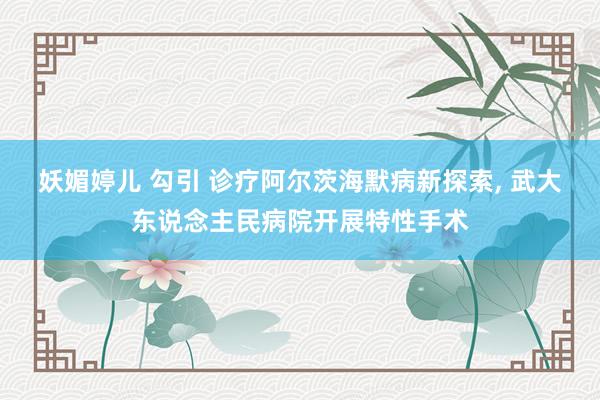 妖媚婷儿 勾引 诊疗阿尔茨海默病新探索， 武大东说念主民病院开展特性手术