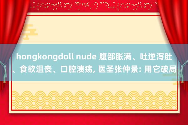 hongkongdoll nude 腹部胀满、吐逆泻肚、食欲沮丧、口腔溃疡， 医圣张仲景: 用它破局