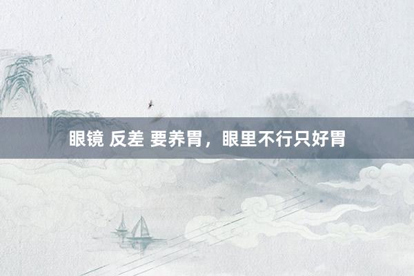 眼镜 反差 要养胃,眼里不行只好胃