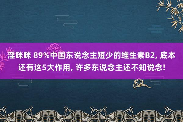 淫咪咪 89%中国东说念主短少的维生素B2， 底本还有这5大作用， 许多东说念主还不知说念!