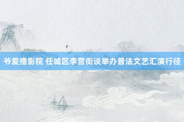 爷爱撸影院 任城区李营街谈举办普法文艺汇演行径